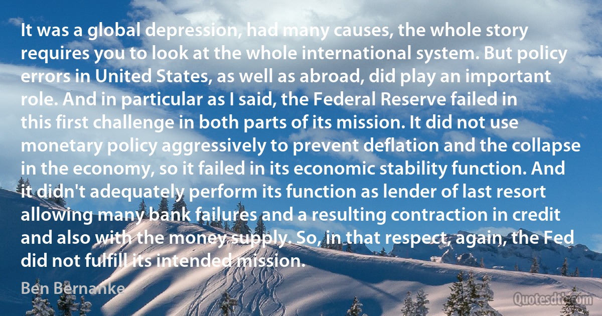 It was a global depression, had many causes, the whole story requires you to look at the whole international system. But policy errors in United States, as well as abroad, did play an important role. And in particular as I said, the Federal Reserve failed in this first challenge in both parts of its mission. It did not use monetary policy aggressively to prevent deflation and the collapse in the economy, so it failed in its economic stability function. And it didn't adequately perform its function as lender of last resort allowing many bank failures and a resulting contraction in credit and also with the money supply. So, in that respect, again, the Fed did not fulfill its intended mission. (Ben Bernanke)