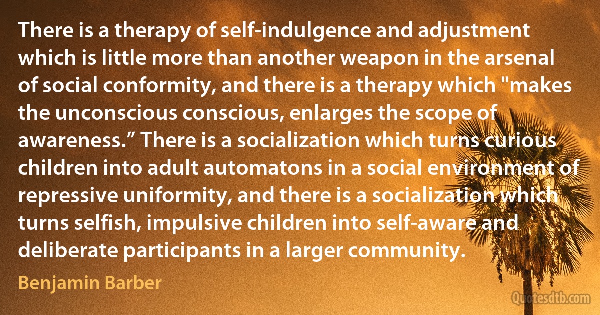 There is a therapy of self-indulgence and adjustment which is little more than another weapon in the arsenal of social conformity, and there is a therapy which "makes the unconscious conscious, enlarges the scope of awareness.” There is a socialization which turns curious children into adult automatons in a social environment of repressive uniformity, and there is a socialization which turns selfish, impulsive children into self-aware and deliberate participants in a larger community. (Benjamin Barber)