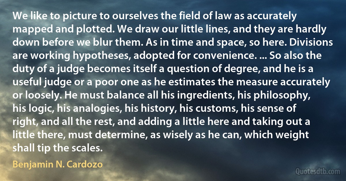 We like to picture to ourselves the field of law as accurately mapped and plotted. We draw our little lines, and they are hardly down before we blur them. As in time and space, so here. Divisions are working hypotheses, adopted for convenience. ... So also the duty of a judge becomes itself a question of degree, and he is a useful judge or a poor one as he estimates the measure accurately or loosely. He must balance all his ingredients, his philosophy, his logic, his analogies, his history, his customs, his sense of right, and all the rest, and adding a little here and taking out a little there, must determine, as wisely as he can, which weight shall tip the scales. (Benjamin N. Cardozo)