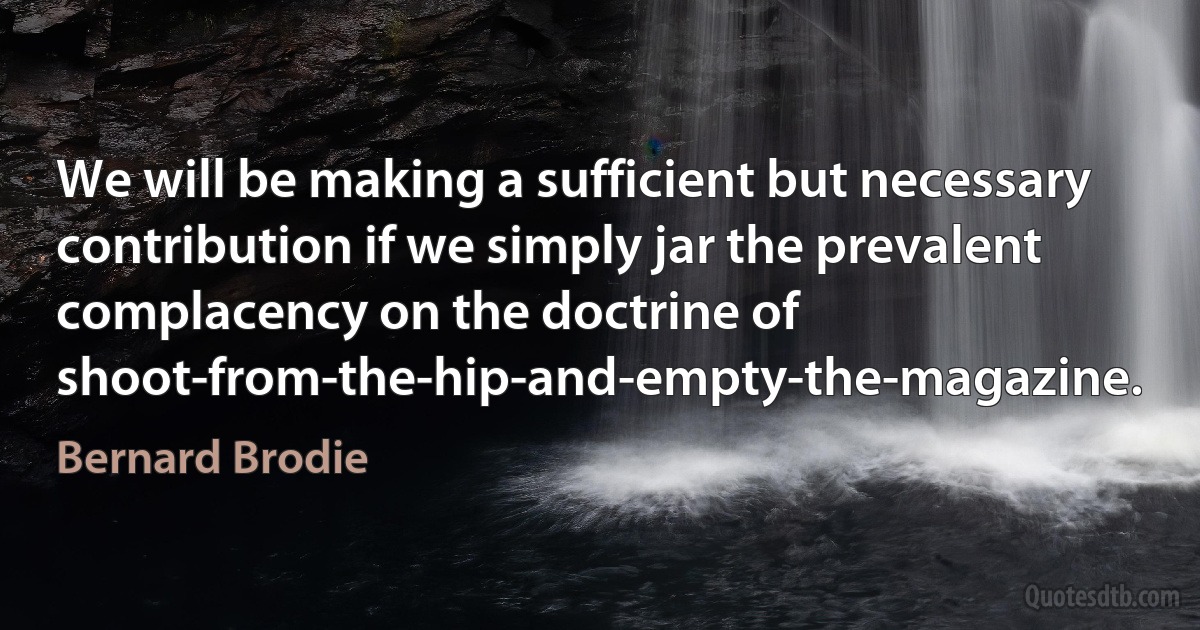 We will be making a sufficient but necessary contribution if we simply jar the prevalent complacency on the doctrine of shoot-from-the-hip-and-empty-the-magazine. (Bernard Brodie)