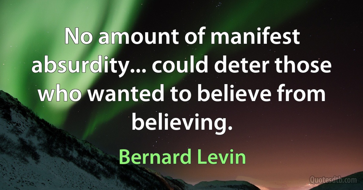 No amount of manifest absurdity... could deter those who wanted to believe from believing. (Bernard Levin)