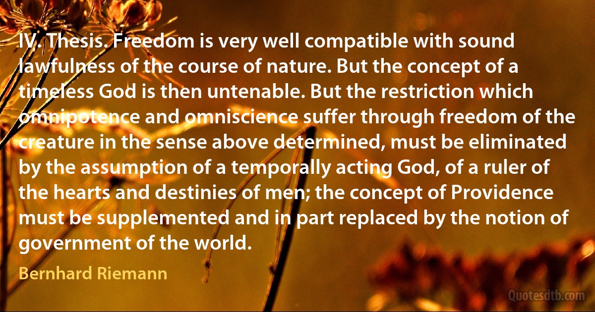 IV. Thesis. Freedom is very well compatible with sound lawfulness of the course of nature. But the concept of a timeless God is then untenable. But the restriction which omnipotence and omniscience suffer through freedom of the creature in the sense above determined, must be eliminated by the assumption of a temporally acting God, of a ruler of the hearts and destinies of men; the concept of Providence must be supplemented and in part replaced by the notion of government of the world. (Bernhard Riemann)