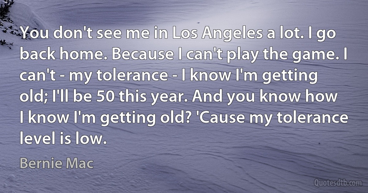 You don't see me in Los Angeles a lot. I go back home. Because I can't play the game. I can't - my tolerance - I know I'm getting old; I'll be 50 this year. And you know how I know I'm getting old? 'Cause my tolerance level is low. (Bernie Mac)