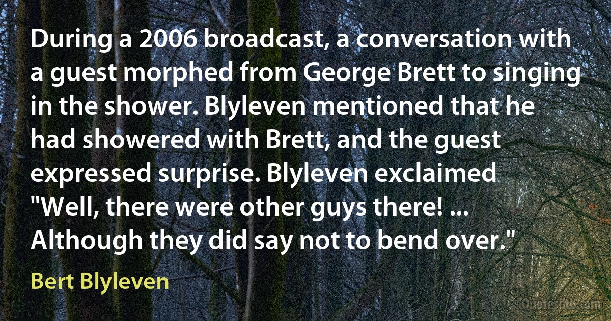 During a 2006 broadcast, a conversation with a guest morphed from George Brett to singing in the shower. Blyleven mentioned that he had showered with Brett, and the guest expressed surprise. Blyleven exclaimed "Well, there were other guys there! ... Although they did say not to bend over." (Bert Blyleven)