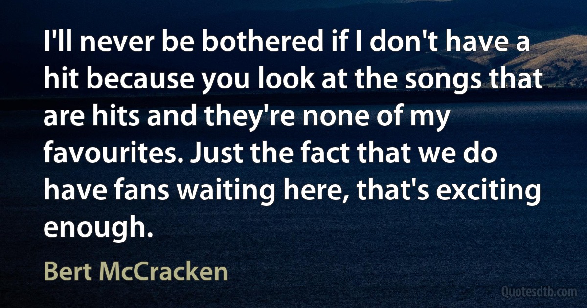 I'll never be bothered if I don't have a hit because you look at the songs that are hits and they're none of my favourites. Just the fact that we do have fans waiting here, that's exciting enough. (Bert McCracken)