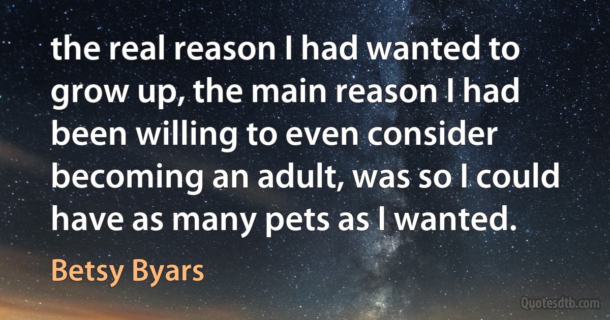 the real reason I had wanted to grow up, the main reason I had been willing to even consider becoming an adult, was so I could have as many pets as I wanted. (Betsy Byars)