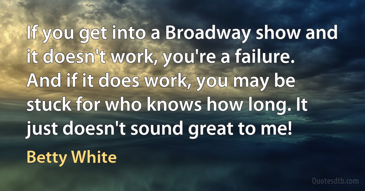 If you get into a Broadway show and it doesn't work, you're a failure. And if it does work, you may be stuck for who knows how long. It just doesn't sound great to me! (Betty White)