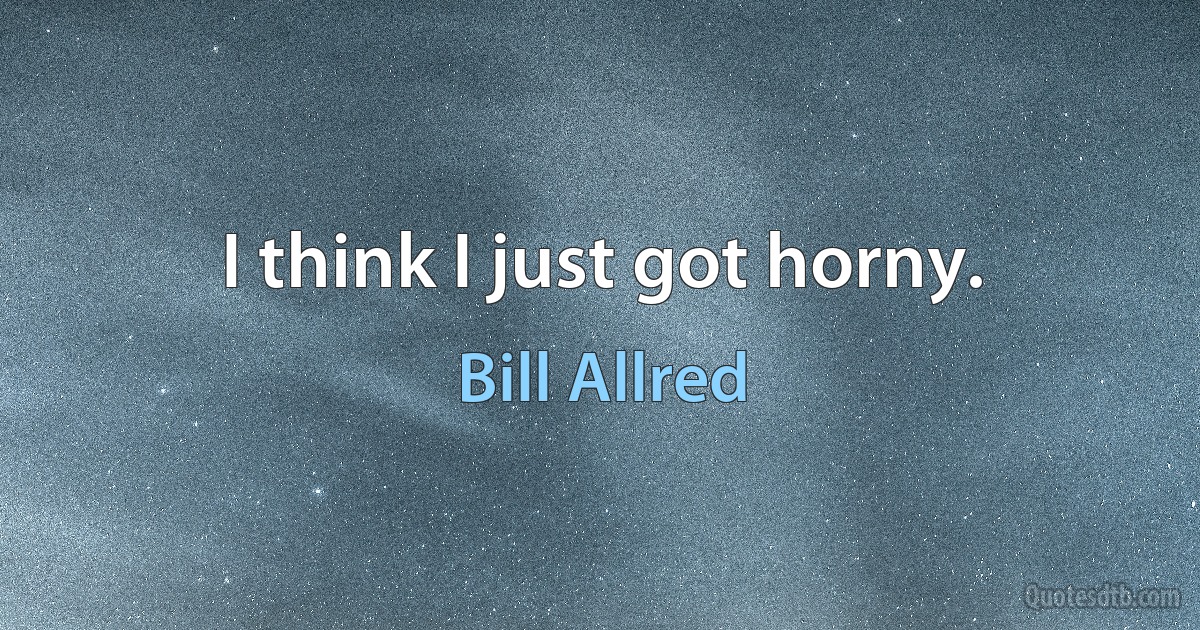 I think I just got horny. (Bill Allred)