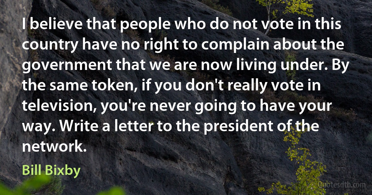 I believe that people who do not vote in this country have no right to complain about the government that we are now living under. By the same token, if you don't really vote in television, you're never going to have your way. Write a letter to the president of the network. (Bill Bixby)