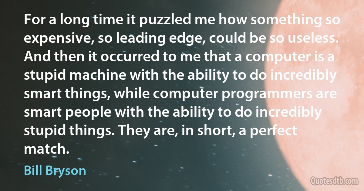 For a long time it puzzled me how something so expensive, so leading edge, could be so useless. And then it occurred to me that a computer is a stupid machine with the ability to do incredibly smart things, while computer programmers are smart people with the ability to do incredibly stupid things. They are, in short, a perfect match. (Bill Bryson)