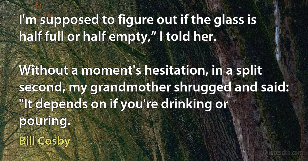 I'm supposed to figure out if the glass is half full or half empty,” I told her.

Without a moment's hesitation, in a split second, my grandmother shrugged and said: "It depends on if you're drinking or pouring. (Bill Cosby)