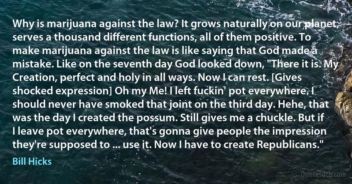 Why is marijuana against the law? It grows naturally on our planet, serves a thousand different functions, all of them positive. To make marijuana against the law is like saying that God made a mistake. Like on the seventh day God looked down, "There it is. My Creation, perfect and holy in all ways. Now I can rest. [Gives shocked expression] Oh my Me! I left fuckin' pot everywhere. I should never have smoked that joint on the third day. Hehe, that was the day I created the possum. Still gives me a chuckle. But if I leave pot everywhere, that's gonna give people the impression they're supposed to ... use it. Now I have to create Republicans." (Bill Hicks)