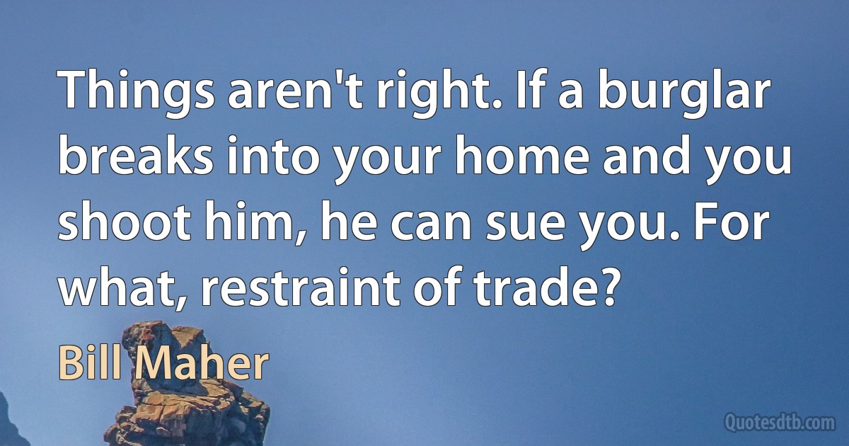 Things aren't right. If a burglar breaks into your home and you shoot him, he can sue you. For what, restraint of trade? (Bill Maher)