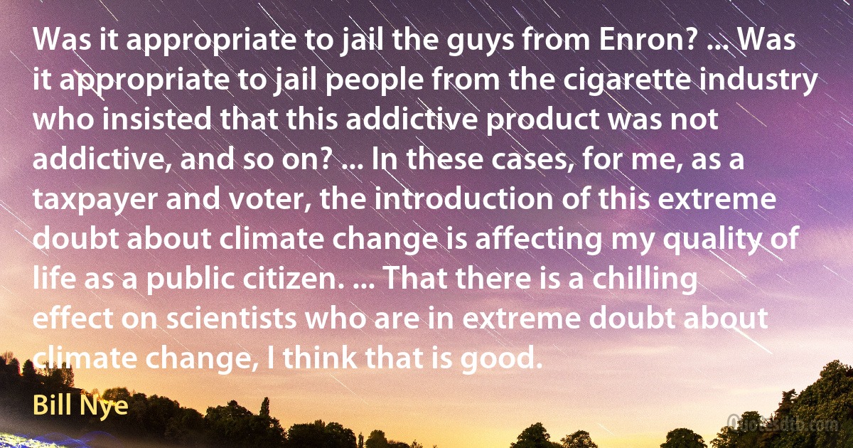 Was it appropriate to jail the guys from Enron? ... Was it appropriate to jail people from the cigarette industry who insisted that this addictive product was not addictive, and so on? ... In these cases, for me, as a taxpayer and voter, the introduction of this extreme doubt about climate change is affecting my quality of life as a public citizen. ... That there is a chilling effect on scientists who are in extreme doubt about climate change, I think that is good. (Bill Nye)