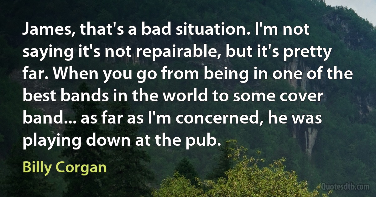 James, that's a bad situation. I'm not saying it's not repairable, but it's pretty far. When you go from being in one of the best bands in the world to some cover band... as far as I'm concerned, he was playing down at the pub. (Billy Corgan)