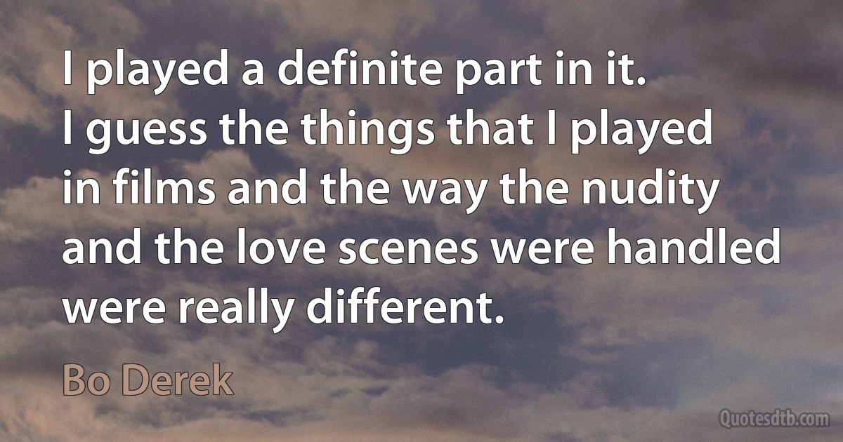 I played a definite part in it. I guess the things that I played in films and the way the nudity and the love scenes were handled were really different. (Bo Derek)