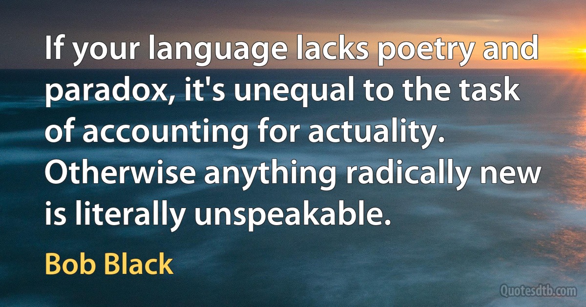 If your language lacks poetry and paradox, it's unequal to the task of accounting for actuality. Otherwise anything radically new is literally unspeakable. (Bob Black)