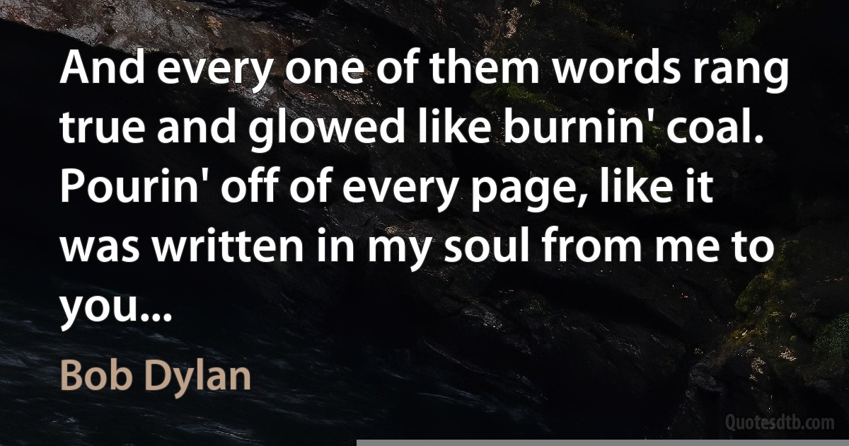 And every one of them words rang true and glowed like burnin' coal. Pourin' off of every page, like it was written in my soul from me to you... (Bob Dylan)