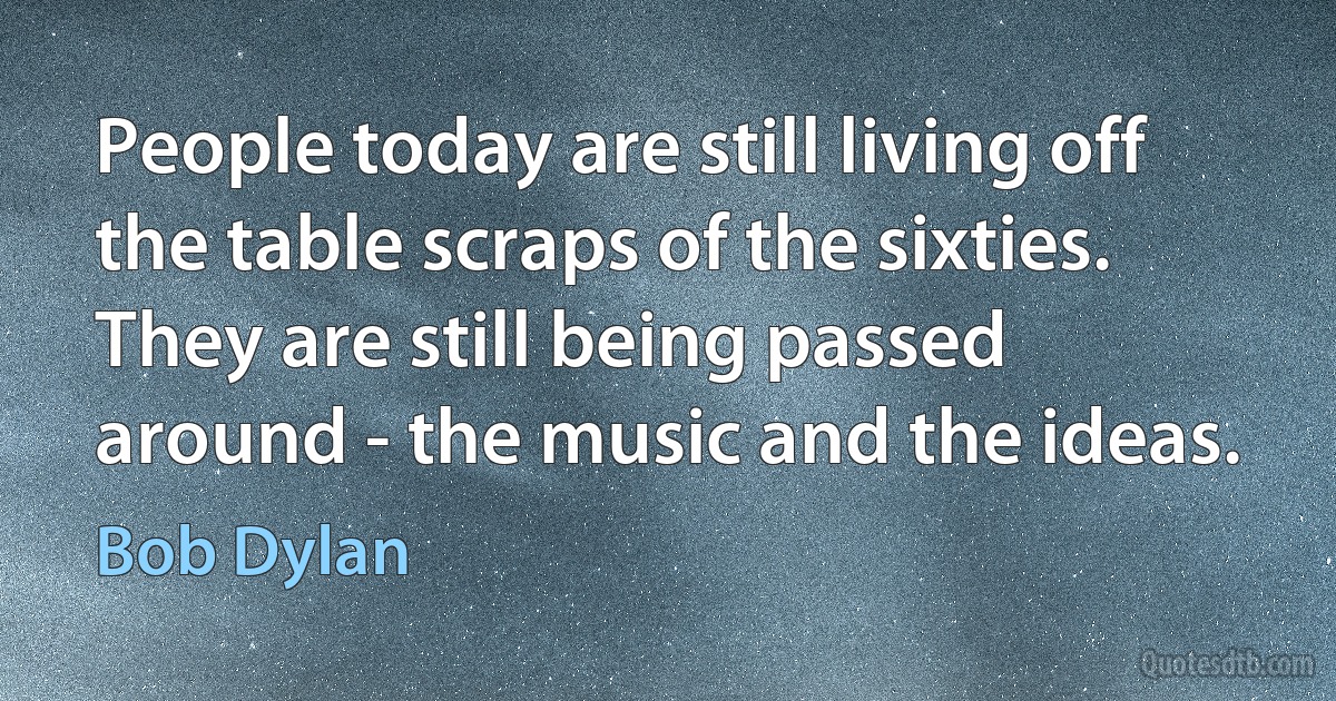 People today are still living off the table scraps of the sixties. They are still being passed around - the music and the ideas. (Bob Dylan)