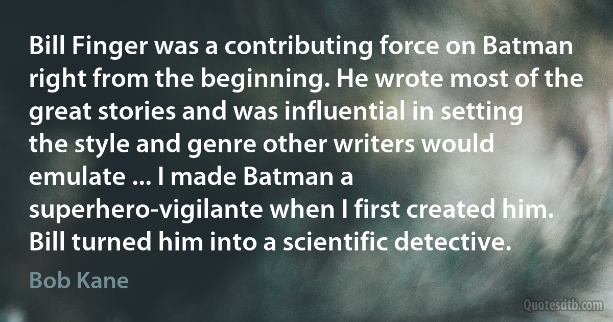 Bill Finger was a contributing force on Batman right from the beginning. He wrote most of the great stories and was influential in setting the style and genre other writers would emulate ... I made Batman a superhero-vigilante when I first created him. Bill turned him into a scientific detective. (Bob Kane)