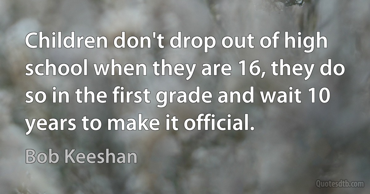 Children don't drop out of high school when they are 16, they do so in the first grade and wait 10 years to make it official. (Bob Keeshan)