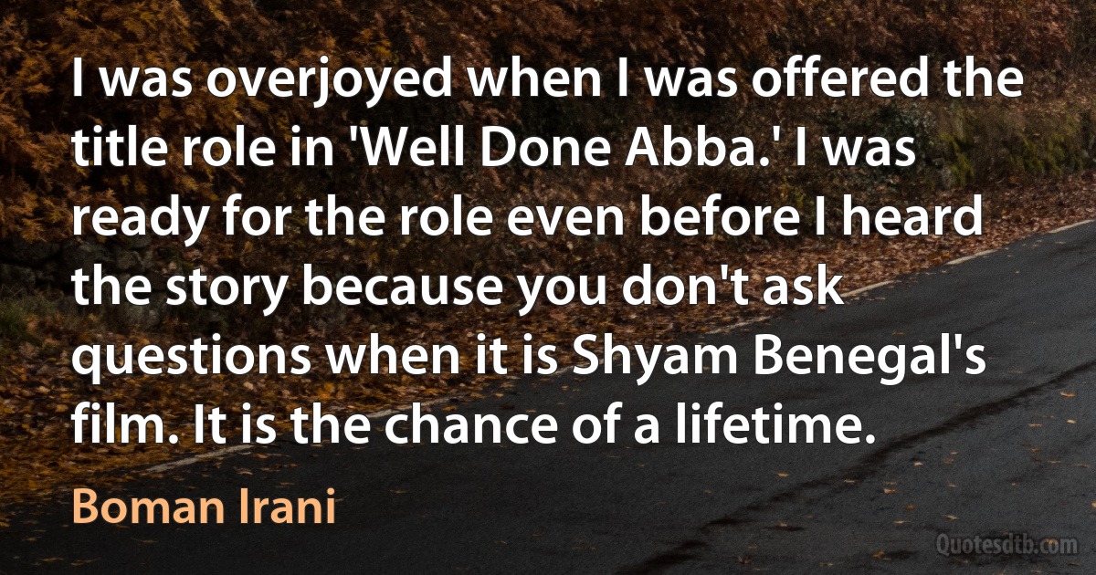 I was overjoyed when I was offered the title role in 'Well Done Abba.' I was ready for the role even before I heard the story because you don't ask questions when it is Shyam Benegal's film. It is the chance of a lifetime. (Boman Irani)