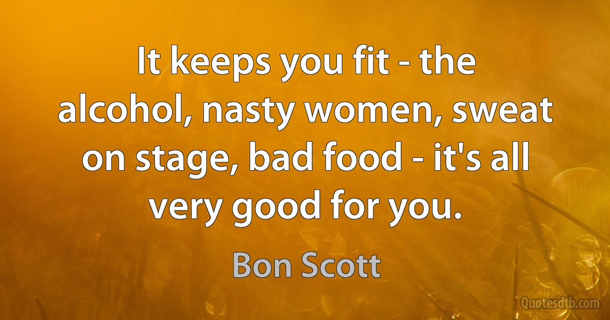 It keeps you fit - the alcohol, nasty women, sweat on stage, bad food - it's all very good for you. (Bon Scott)