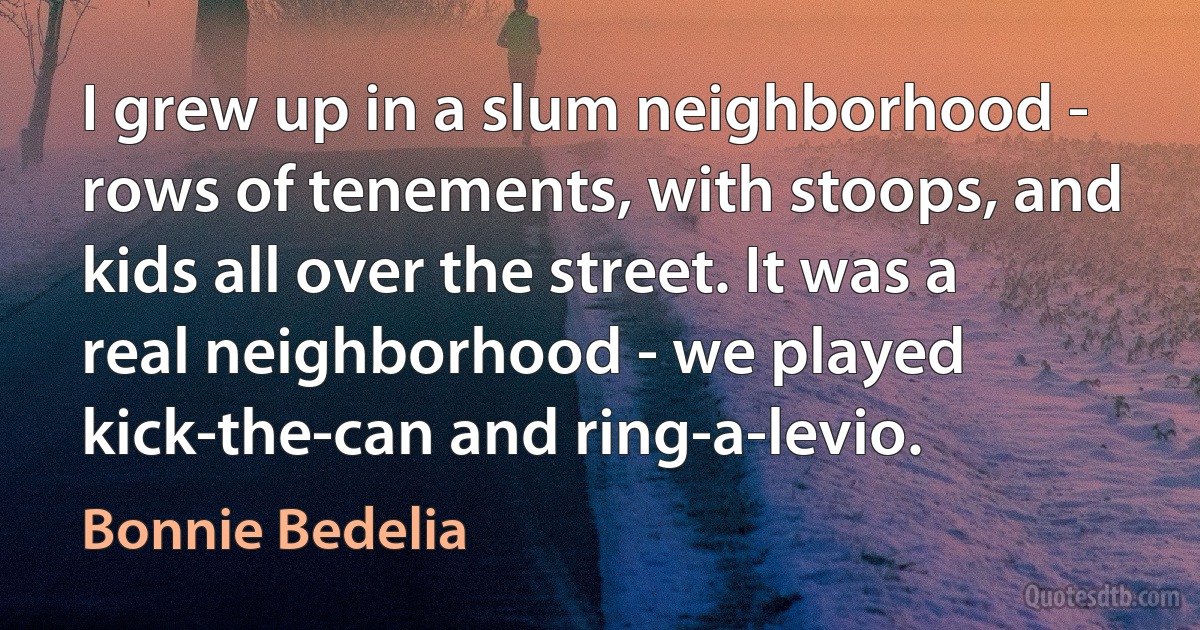 I grew up in a slum neighborhood - rows of tenements, with stoops, and kids all over the street. It was a real neighborhood - we played kick-the-can and ring-a-levio. (Bonnie Bedelia)