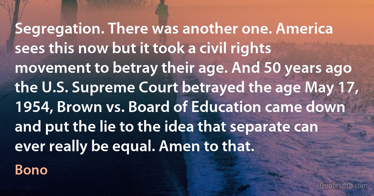 Segregation. There was another one. America sees this now but it took a civil rights movement to betray their age. And 50 years ago the U.S. Supreme Court betrayed the age May 17, 1954, Brown vs. Board of Education came down and put the lie to the idea that separate can ever really be equal. Amen to that. (Bono)