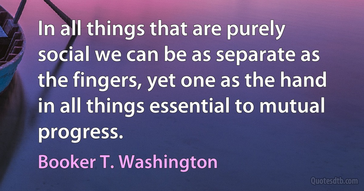 In all things that are purely social we can be as separate as the fingers, yet one as the hand in all things essential to mutual progress. (Booker T. Washington)