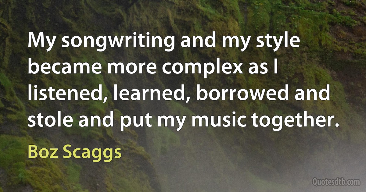 My songwriting and my style became more complex as I listened, learned, borrowed and stole and put my music together. (Boz Scaggs)