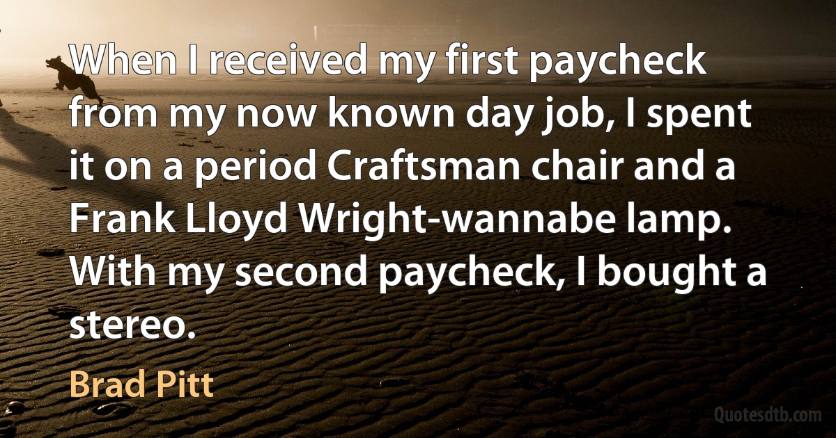 When I received my first paycheck from my now known day job, I spent it on a period Craftsman chair and a Frank Lloyd Wright-wannabe lamp. With my second paycheck, I bought a stereo. (Brad Pitt)