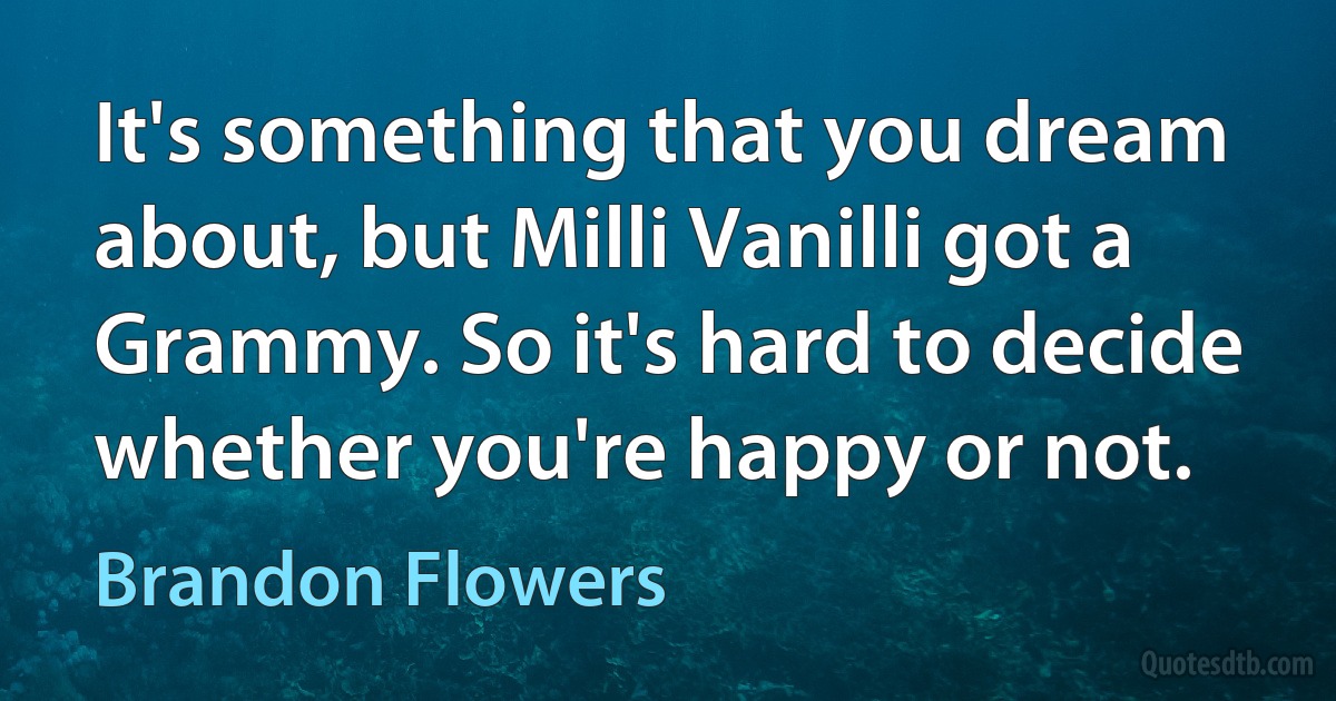 It's something that you dream about, but Milli Vanilli got a Grammy. So it's hard to decide whether you're happy or not. (Brandon Flowers)