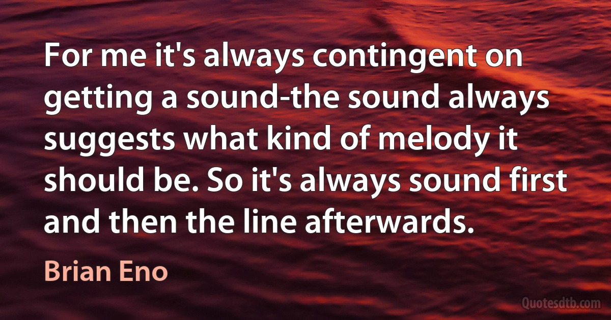 For me it's always contingent on getting a sound-the sound always suggests what kind of melody it should be. So it's always sound first and then the line afterwards. (Brian Eno)