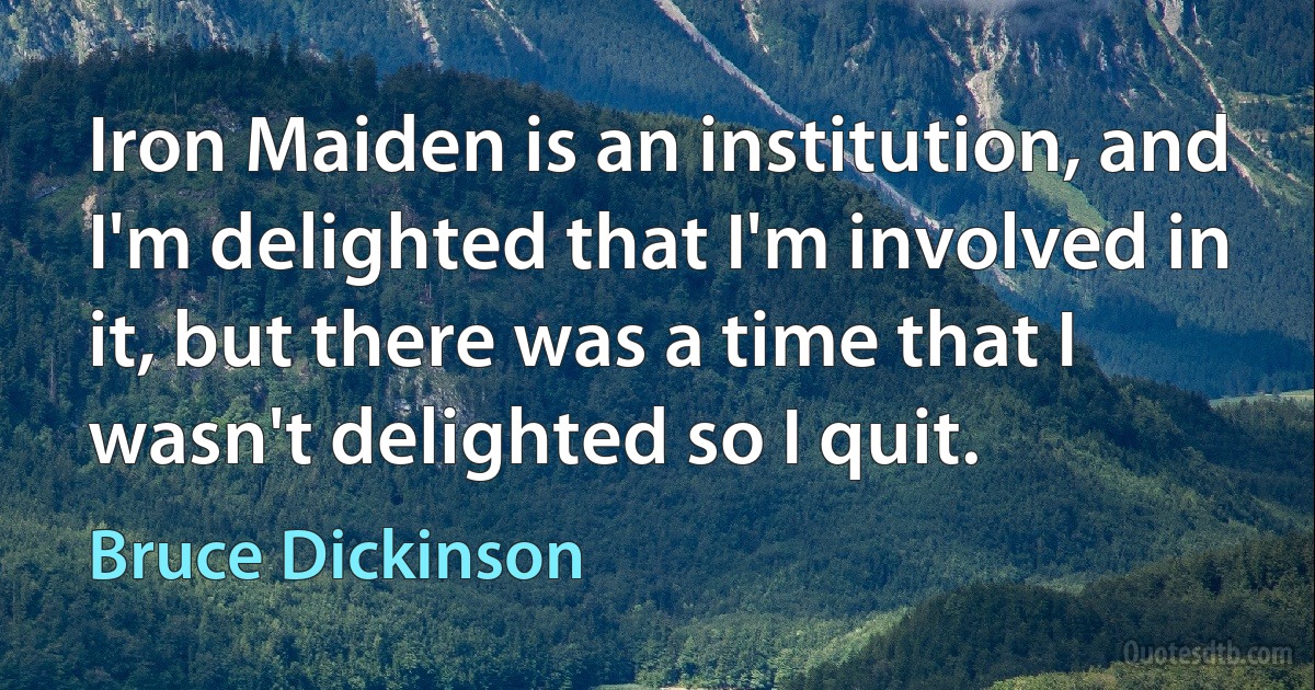 Iron Maiden is an institution, and I'm delighted that I'm involved in it, but there was a time that I wasn't delighted so I quit. (Bruce Dickinson)