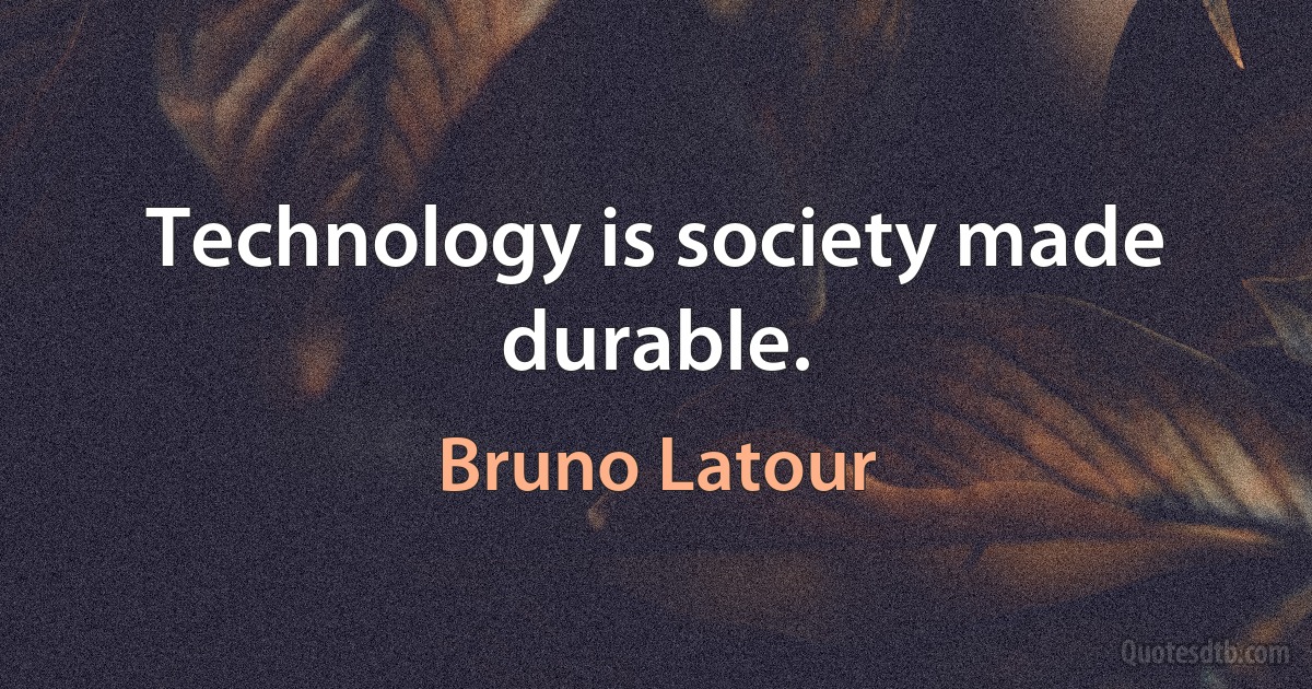 Technology is society made durable. (Bruno Latour)