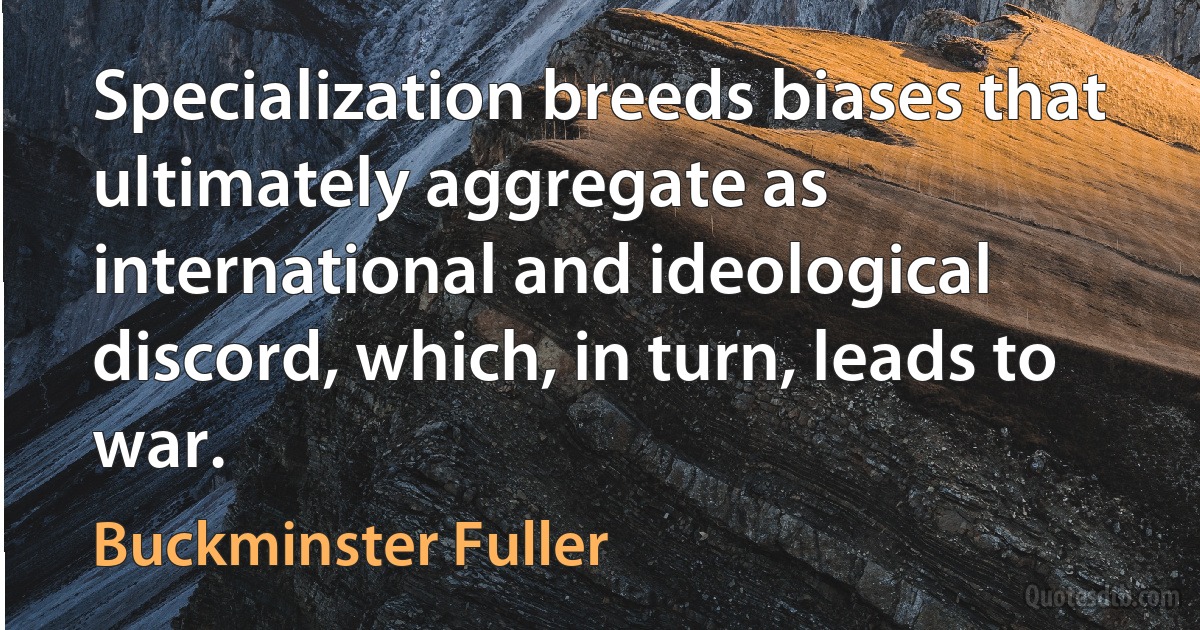 Specialization breeds biases that ultimately aggregate as international and ideological discord, which, in turn, leads to war. (Buckminster Fuller)