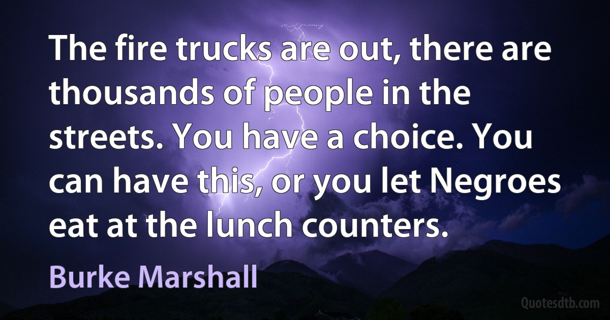 The fire trucks are out, there are thousands of people in the streets. You have a choice. You can have this, or you let Negroes eat at the lunch counters. (Burke Marshall)