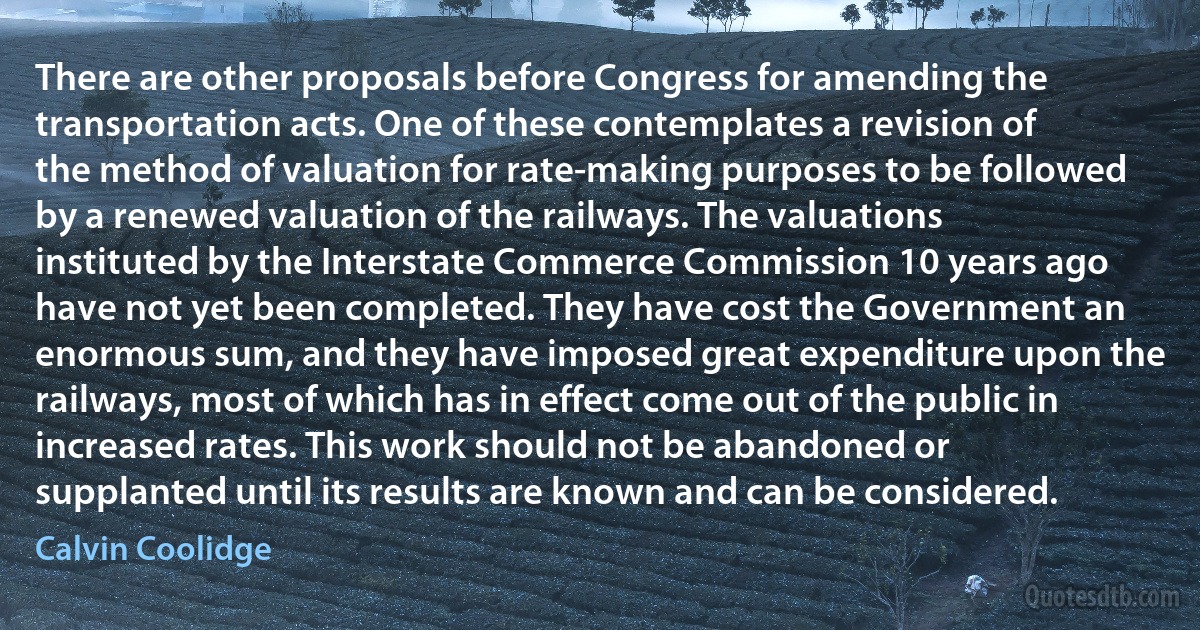 There are other proposals before Congress for amending the transportation acts. One of these contemplates a revision of the method of valuation for rate-making purposes to be followed by a renewed valuation of the railways. The valuations instituted by the Interstate Commerce Commission 10 years ago have not yet been completed. They have cost the Government an enormous sum, and they have imposed great expenditure upon the railways, most of which has in effect come out of the public in increased rates. This work should not be abandoned or supplanted until its results are known and can be considered. (Calvin Coolidge)