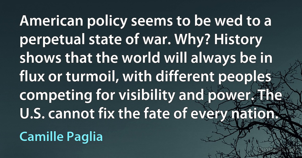 American policy seems to be wed to a perpetual state of war. Why? History shows that the world will always be in flux or turmoil, with different peoples competing for visibility and power. The U.S. cannot fix the fate of every nation. (Camille Paglia)