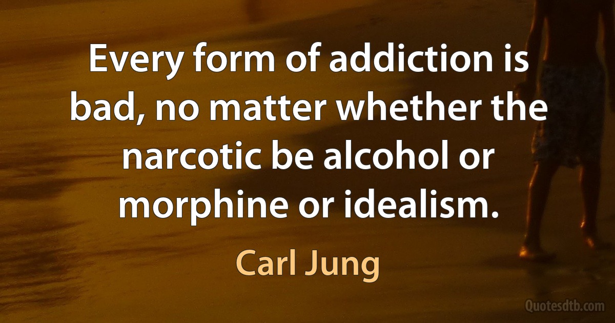 Every form of addiction is bad, no matter whether the narcotic be alcohol or morphine or idealism. (Carl Jung)