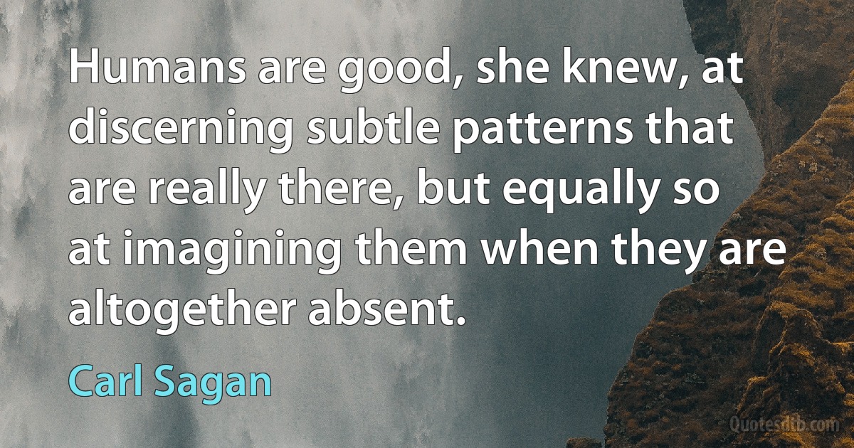 Humans are good, she knew, at discerning subtle patterns that are really there, but equally so at imagining them when they are altogether absent. (Carl Sagan)