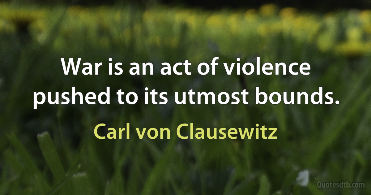 War is an act of violence pushed to its utmost bounds. (Carl von Clausewitz)