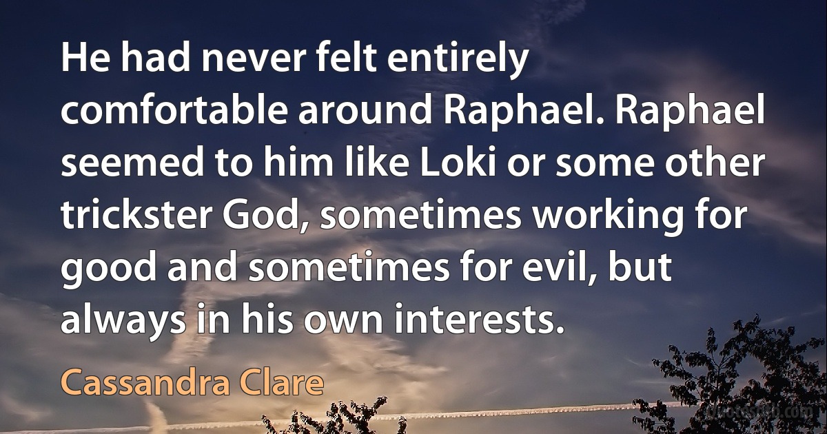 He had never felt entirely comfortable around Raphael. Raphael seemed to him like Loki or some other trickster God, sometimes working for good and sometimes for evil, but always in his own interests. (Cassandra Clare)