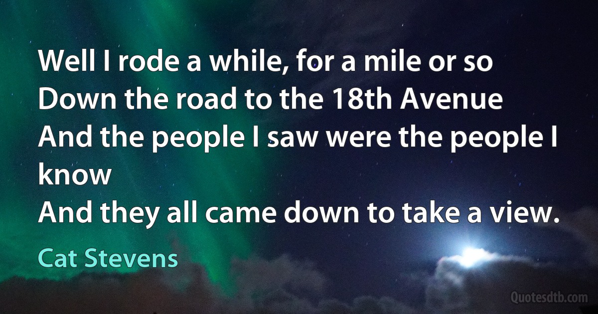 Well I rode a while, for a mile or so
Down the road to the 18th Avenue
And the people I saw were the people I know
And they all came down to take a view. (Cat Stevens)