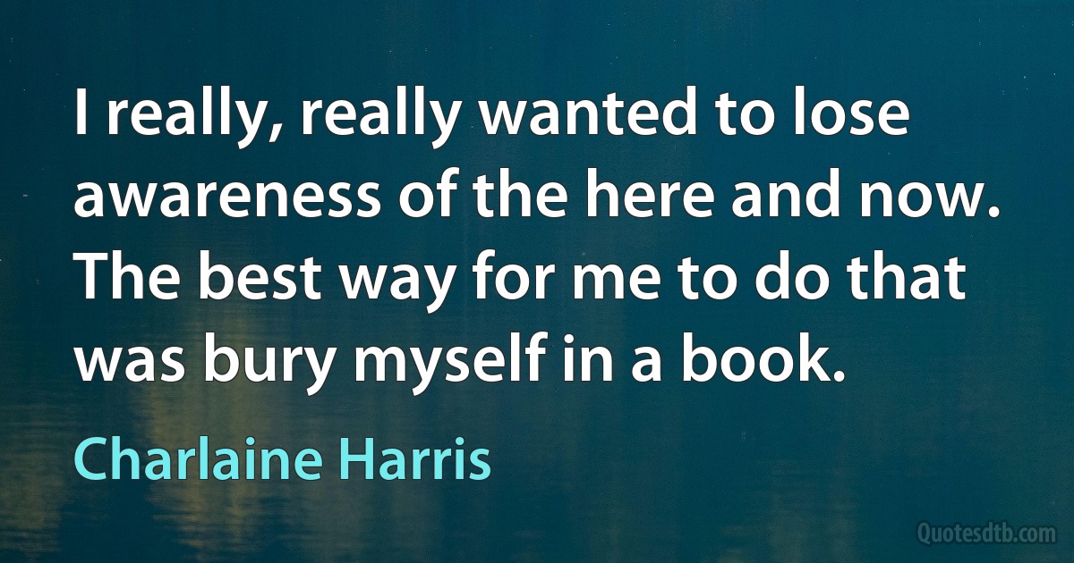 I really, really wanted to lose awareness of the here and now. The best way for me to do that was bury myself in a book. (Charlaine Harris)