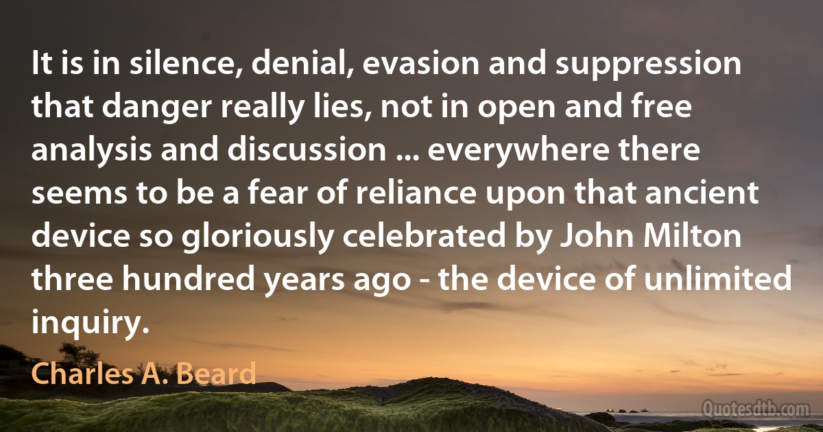 It is in silence, denial, evasion and suppression that danger really lies, not in open and free analysis and discussion ... everywhere there seems to be a fear of reliance upon that ancient device so gloriously celebrated by John Milton three hundred years ago - the device of unlimited inquiry. (Charles A. Beard)