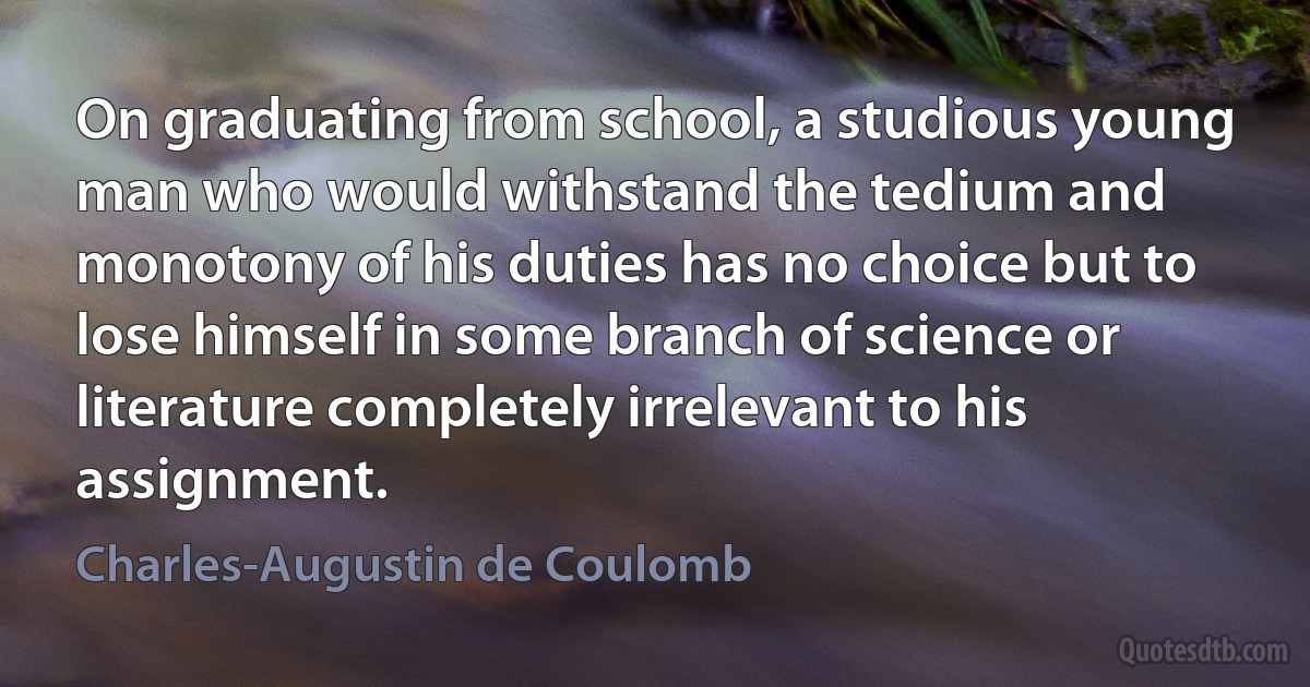 On graduating from school, a studious young man who would withstand the tedium and monotony of his duties has no choice but to lose himself in some branch of science or literature completely irrelevant to his assignment. (Charles-Augustin de Coulomb)