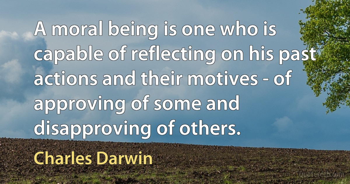 A moral being is one who is capable of reflecting on his past actions and their motives - of approving of some and disapproving of others. (Charles Darwin)