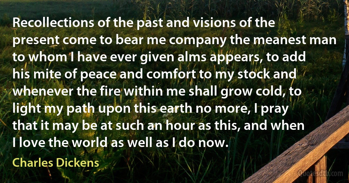 Recollections of the past and visions of the present come to bear me company the meanest man to whom I have ever given alms appears, to add his mite of peace and comfort to my stock and whenever the fire within me shall grow cold, to light my path upon this earth no more, I pray that it may be at such an hour as this, and when I love the world as well as I do now. (Charles Dickens)